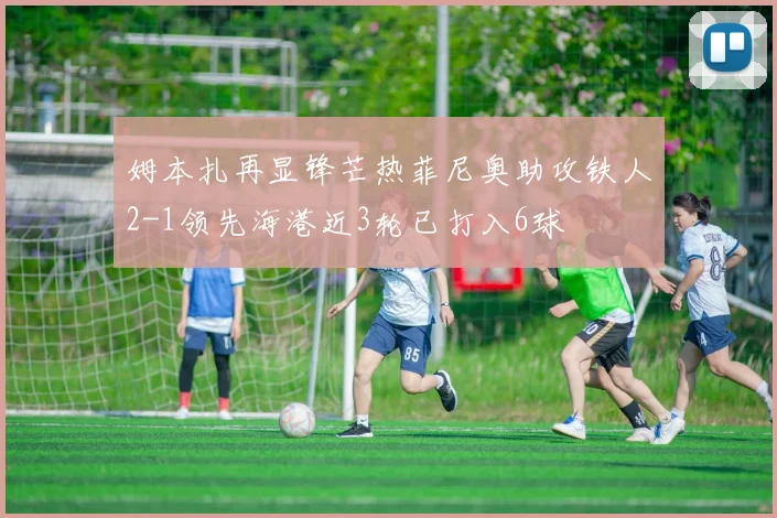 姆本扎再显锋芒热菲尼奥助攻铁人2-1领先海港近3轮已打入6球