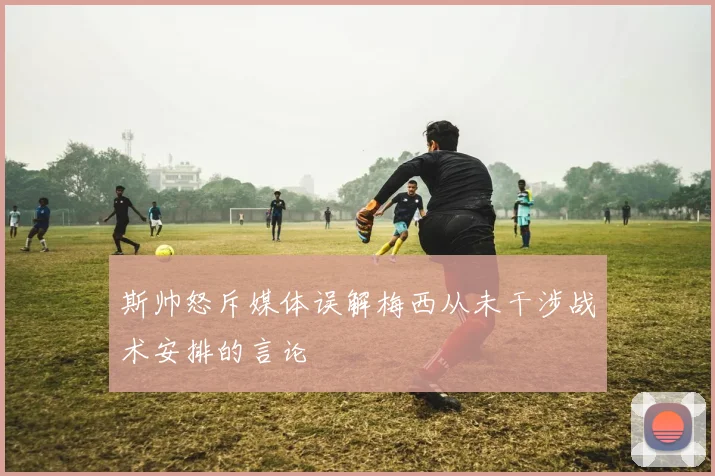 斯帅怒斥媒体误解梅西从未干涉战术安排的言论