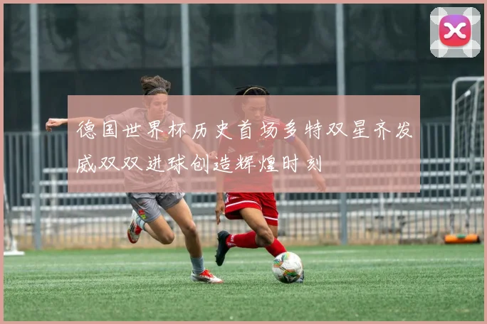 德国世界杯历史首场多特双星齐发威双双进球创造辉煌时刻