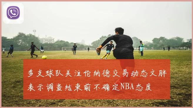 多支球队关注伦纳德交易动态文胖表示调查结束前不确定NBA态度