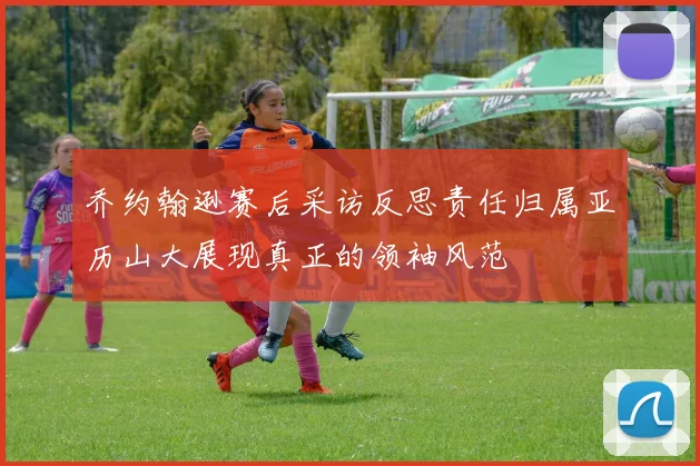 乔约翰逊赛后采访反思责任归属亚历山大展现真正的领袖风范