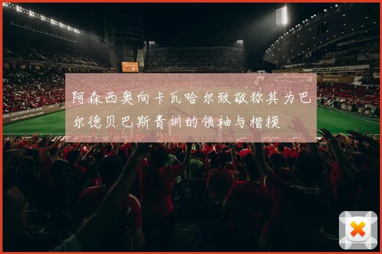 阿森西奥向卡瓦哈尔致敬称其为巴尔德贝巴斯青训的领袖与楷模