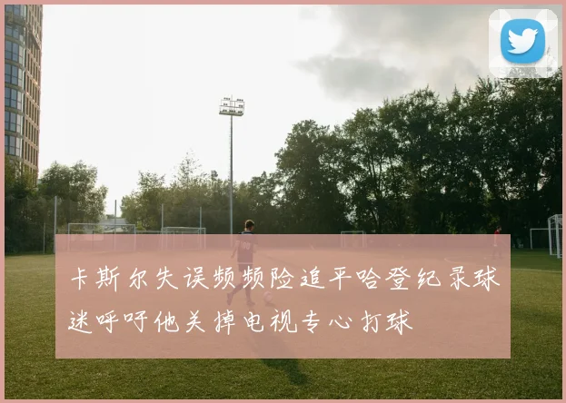 卡斯尔失误频频险追平哈登纪录球迷呼吁他关掉电视专心打球