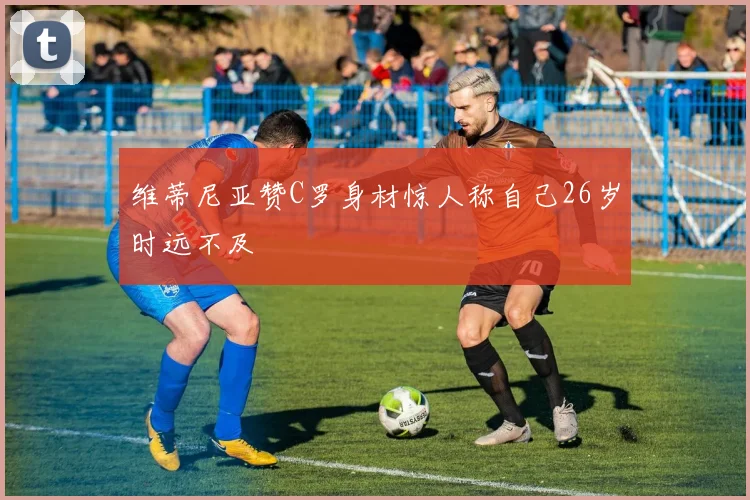 维蒂尼亚赞C罗身材惊人称自己26岁时远不及