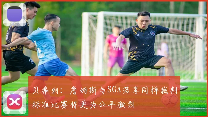 贝弗利：詹姆斯与SGA若享同样裁判标准比赛将更为公平激烈