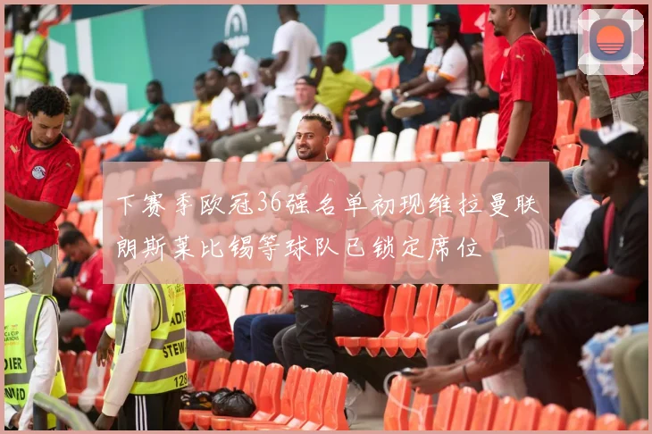 下赛季欧冠36强名单初现维拉曼联朗斯莱比锡等球队已锁定席位