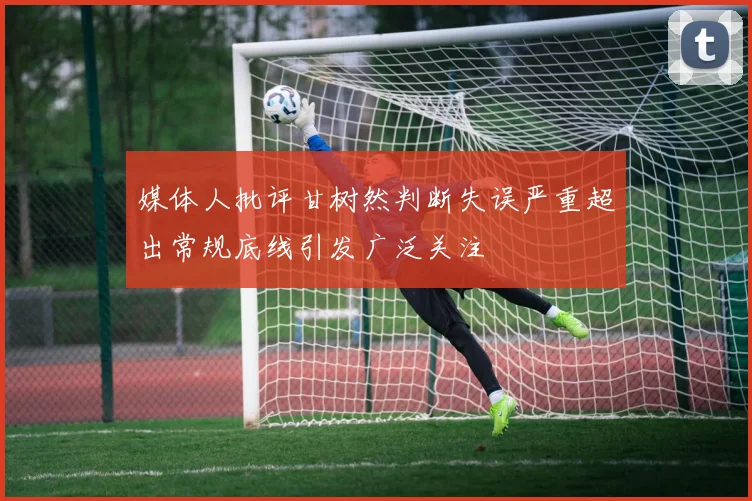 媒体人批评甘树然判断失误严重超出常规底线引发广泛关注