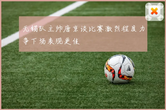 无锡队主帅唐京谈比赛激烈程度力争下场表现更佳