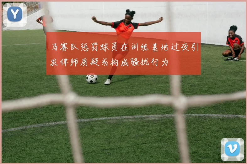 马赛队惩罚球员在训练基地过夜引发律师质疑或构成骚扰行为
