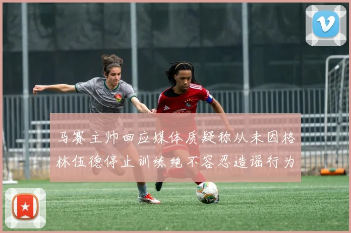 马赛主帅回应媒体质疑称从未因格林伍德停止训练绝不容忍造谣行为